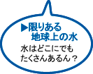 限りある地球上の水　水はどこにでもたくさんあるん？