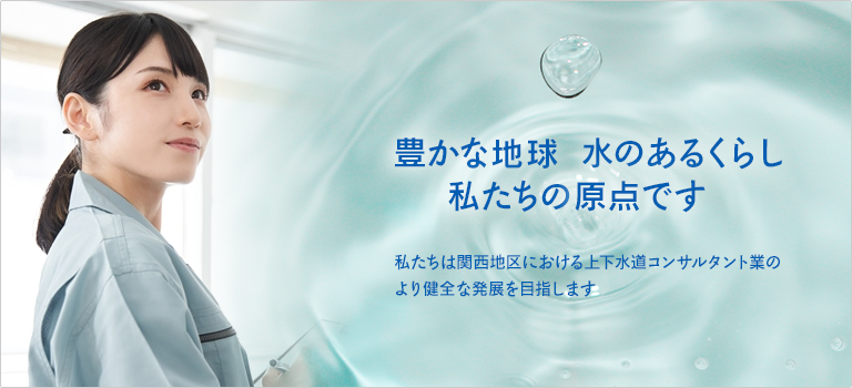 豊かな地球水のあるくらし 私たちの原点です　私たちは関西地区における上下水道コンサツタント業のより健全な発展を目指します