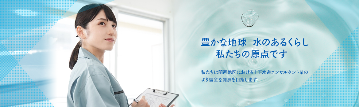 豊かな地球水のあるくらし 私たちの原点です　私たちは関西地区における上下水道コンサツタント業のより健全な発展を目指します